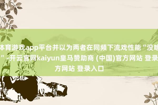体育游戏app平台并以为两者在同频下流戏性能“没啥差别”-开云官网kaiyun皇马赞助商 (中国)官方网站 登录入口