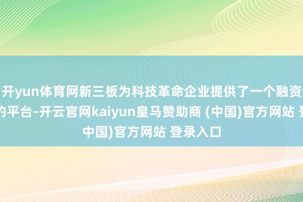 开yun体育网新三板为科技革命企业提供了一个融资和展示的平台-开云官网kaiyun皇马赞助商 (中国)官方网站 登录入口