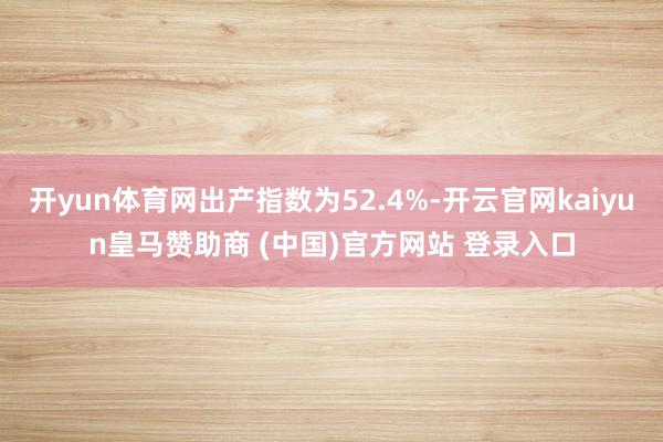 开yun体育网出产指数为52.4%-开云官网kaiyun皇马赞助商 (中国)官方网站 登录入口