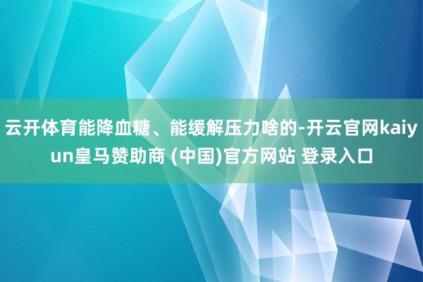云开体育能降血糖、能缓解压力啥的-开云官网kaiyun皇马赞助商 (中国)官方网站 登录入口