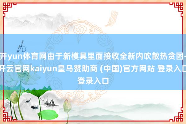 开yun体育网由于新模具里面接收全新内吹散热贪图-开云官网kaiyun皇马赞助商 (中国)官方网站 登录入口