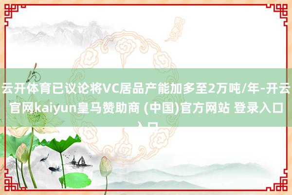 云开体育已议论将VC居品产能加多至2万吨/年-开云官网kaiyun皇马赞助商 (中国)官方网站 登录入口