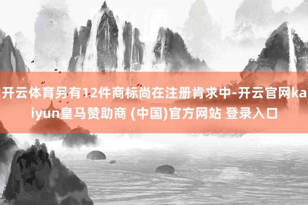 开云体育另有12件商标尚在注册肯求中-开云官网kaiyun皇马赞助商 (中国)官方网站 登录入口