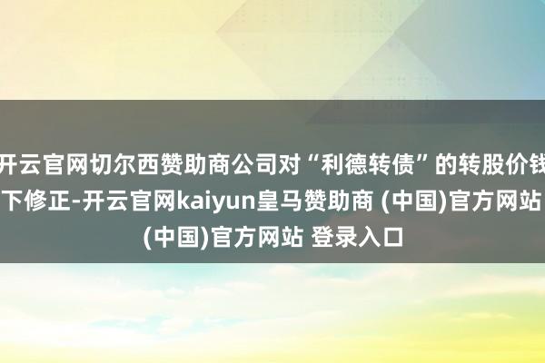 开云官网切尔西赞助商公司对“利德转债”的转股价钱进行了向下修正-开云官网kaiyun皇马赞助商 (中国)官方网站 登录入口