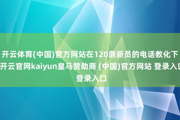 开云体育(中国)官方网站在120鼎新员的电话教化下-开云官网kaiyun皇马赞助商 (中国)官方网站 登录入口